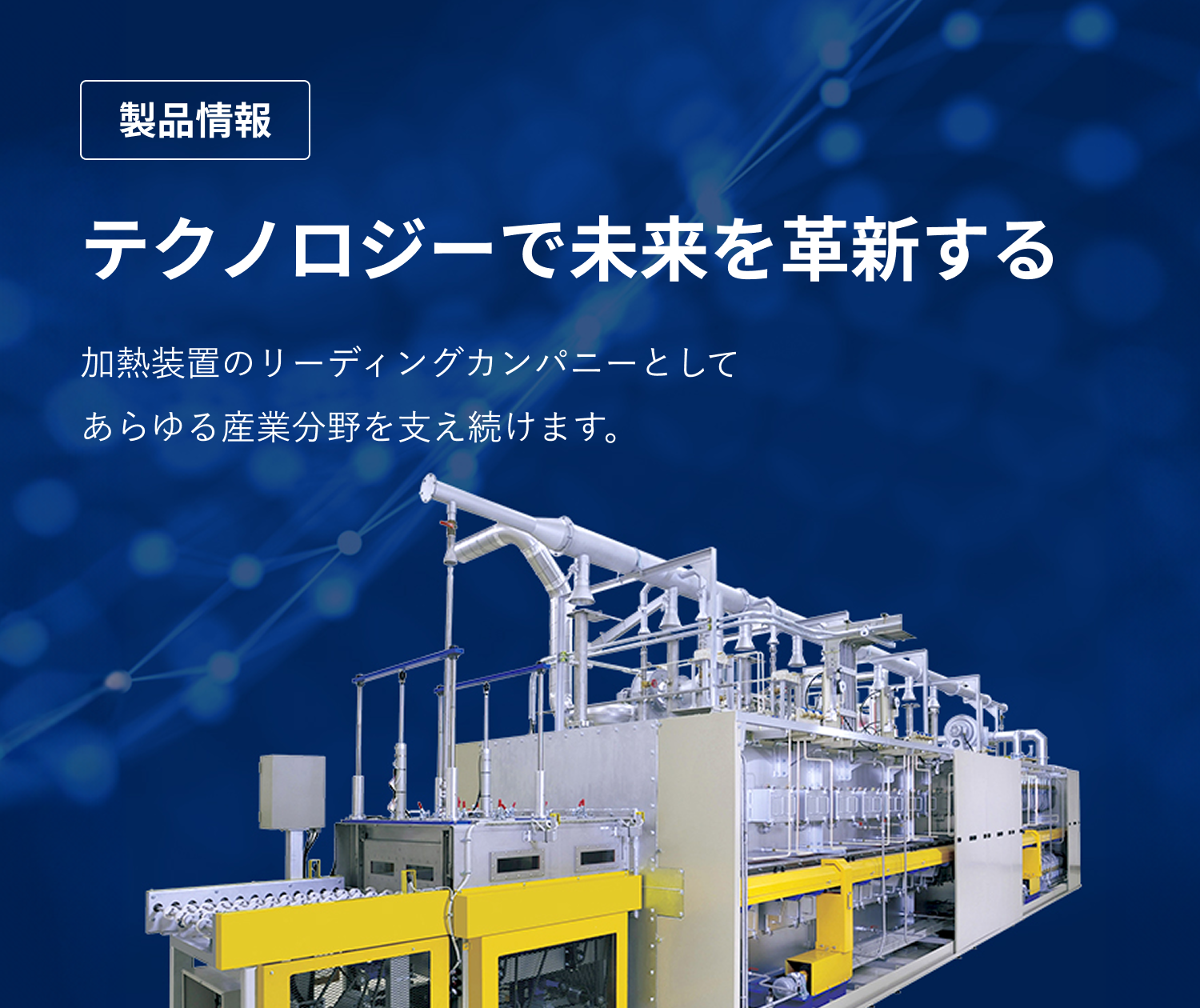 製品情報　テクノロジーで未来を革新する　加熱装置のリーディングカンパニーとしてあらゆる産業分野を支え続けます。