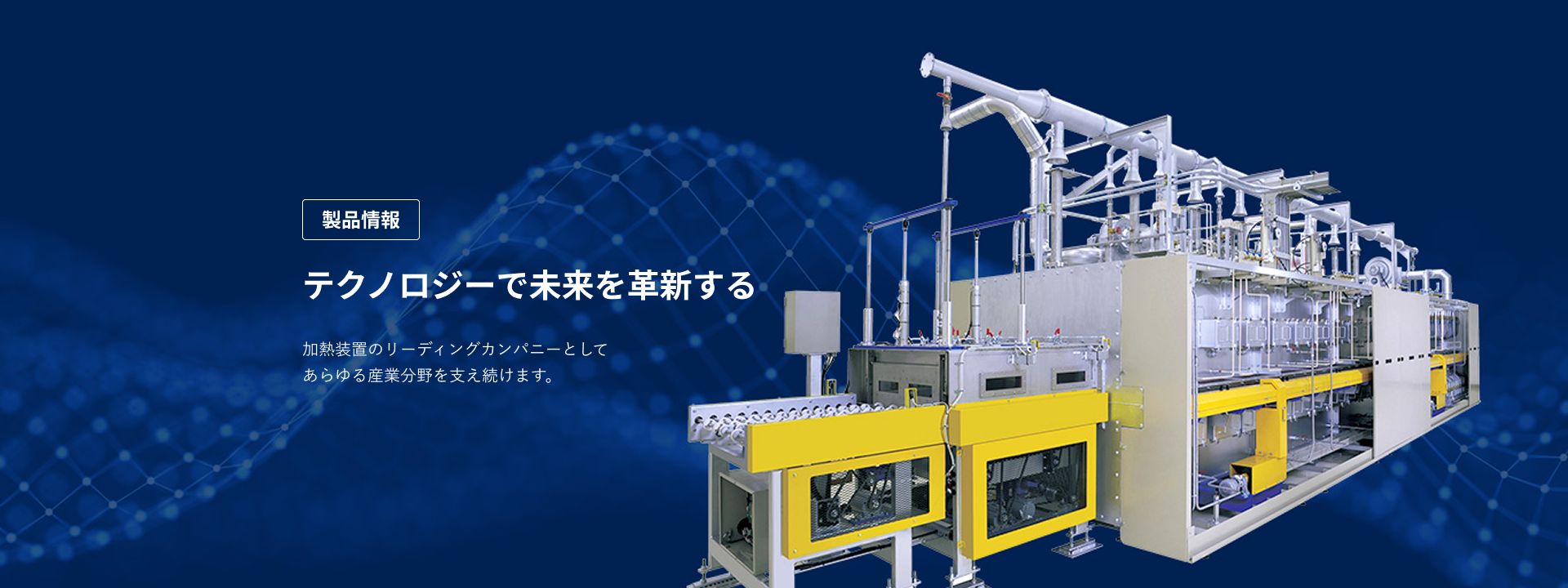 製品情報　テクノロジーで未来を革新する　加熱装置のリーディングカンパニーとしてあらゆる産業分野を支え続けます。